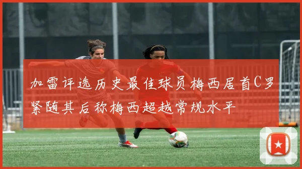 加雷评选历史最佳球员梅西居首C罗紧随其后称梅西超越常规水平