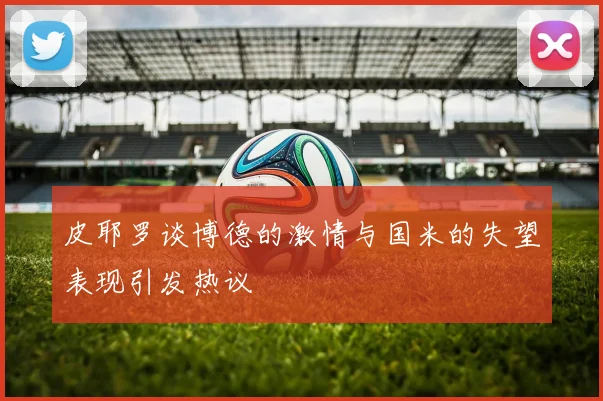 皮耶罗谈博德的激情与国米的失望表现引发热议