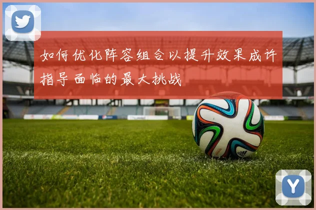 如何优化阵容组合以提升效果成许指导面临的最大挑战