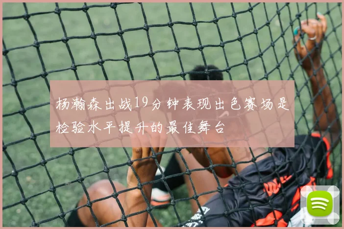 杨瀚森出战19分钟表现出色赛场是检验水平提升的最佳舞台