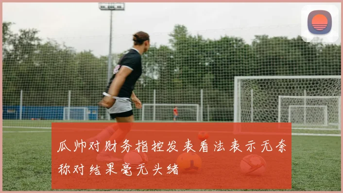 瓜帅对财务指控发表看法表示无奈称对结果毫无头绪