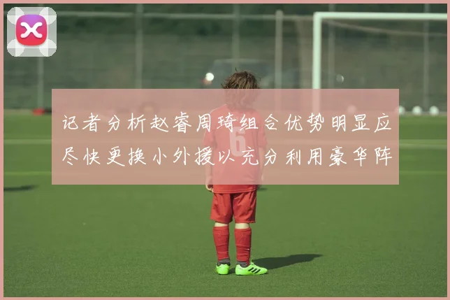 记者分析赵睿周琦组合优势明显应尽快更换小外援以充分利用豪华阵容