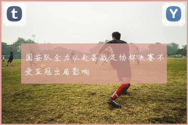 国安队全力以赴备战足协杯决赛不受亚冠出局影响