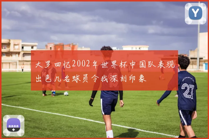 大罗回忆2002年世界杯中国队表现出色几名球员令我深刻印象