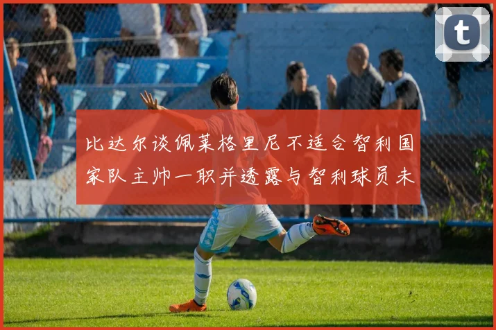 比达尔谈佩莱格里尼不适合智利国家队主帅一职并透露与智利球员未共事经历
