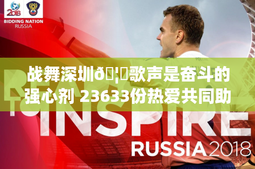 战舞深圳🦁歌声是奋斗的强心剂 23633份热爱共同助力主场不败